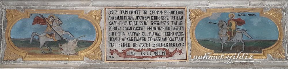 Inscription and in each sides of the entrance door, there are paintings of Saint Georgios and Saint Minas over white horses
The inscription reads: "327: This Serif established our church in the name of Aghia Eleni Mikhail Arkhangelos. The third restoration of our churh was realized with the orders of our majesty Sultan Mahmut and complated by care of Epitropos goldsmith XA (Hacı) Elia and by the intercession of Mikhael Arkhangelos. May God pay reward to those who seek his help and take paints, year 1833: February 12"